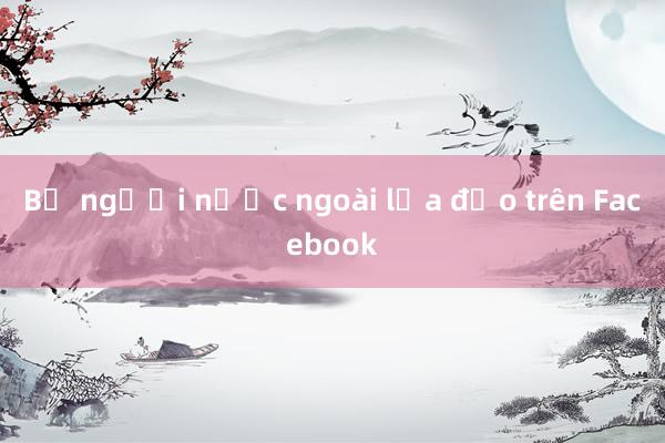 Bị người nước ngoài lừa đảo trên Facebook