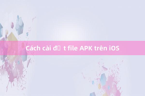 Cách cài đặt file APK trên iOS