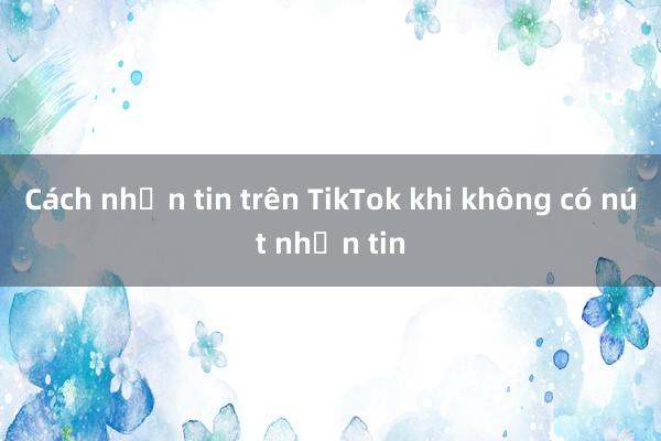 Cách nhắn tin trên TikTok khi không có nút nhắn tin