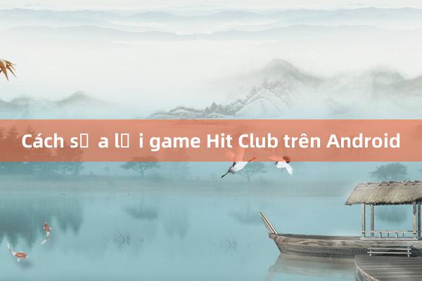 Cách sửa lợi game Hit Club trên Android