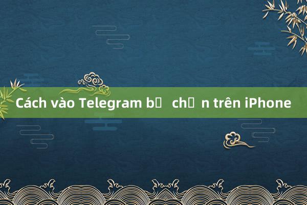 Cách vào Telegram bị chặn trên iPhone