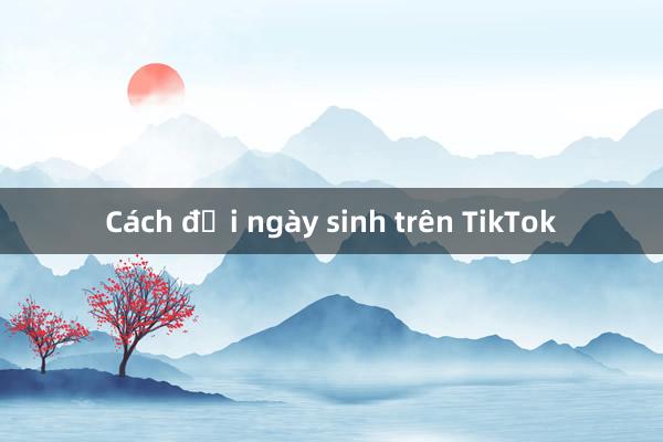 Cách đổi ngày sinh trên TikTok