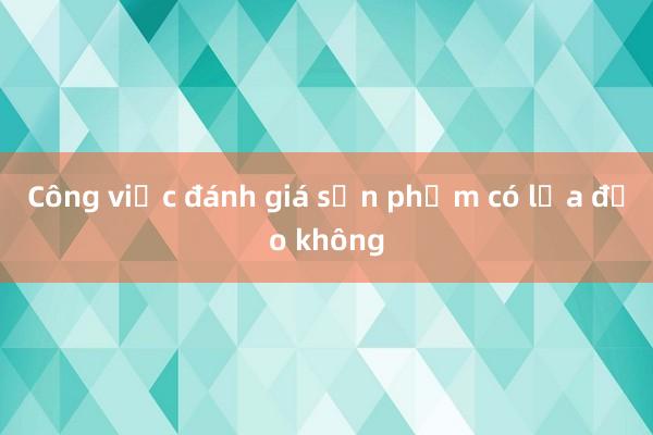 Công việc đánh giá sản phẩm có lừa đảo không