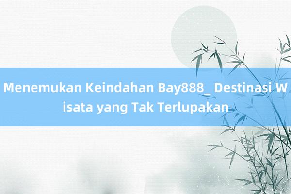 Menemukan Keindahan Bay888_ Destinasi Wisata yang Tak Terlupakan