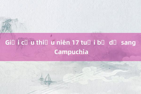 Giải cứu thiếu niên 17 tuổi bị dụ sang Campuchia