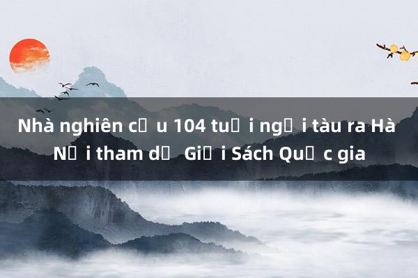 Nhà nghiên cứu 104 tuổi ngồi tàu ra Hà Nội tham dự Giải Sách Quốc gia