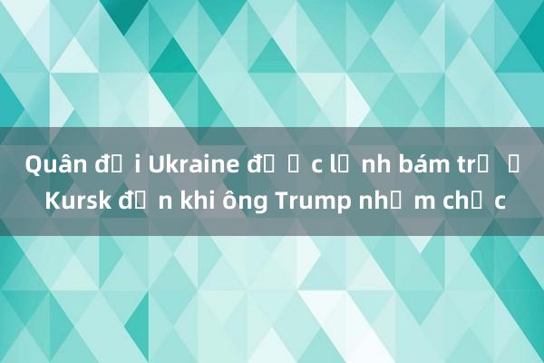 Quân đội Ukraine được lệnh bám trụ ở Kursk đến khi ông Trump nhậm chức