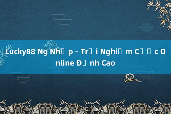 Lucky88 Ng Nhập – Trải Nghiệm Cược Online Đỉnh Cao