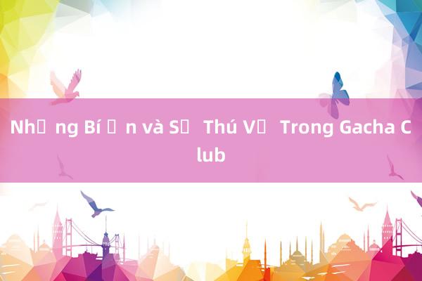 Những Bí Ẩn và Sự Thú Vị Trong Gacha Club