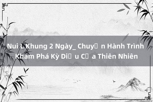 Nui L Khung 2 Ngày_ Chuyến Hành Trình Khám Phá Kỳ Diệu Của Thiên Nhiên