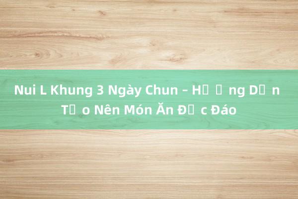 Nui L Khung 3 Ngày Chun – Hướng Dẫn Tạo Nên Món Ăn Độc Đáo