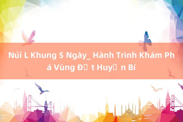 Núi L Khung 5 Ngày_ Hành Trình Khám Phá Vùng Đất Huyền Bí