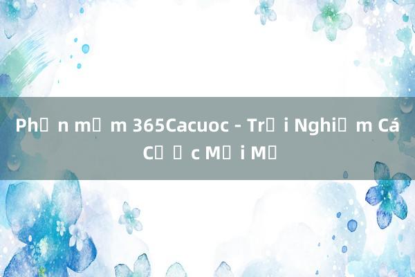 Phần mềm 365Cacuoc - Trải Nghiệm Cá Cược Mới Mẻ