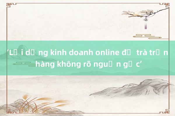 ‘Lợi dụng kinh doanh online để trà trộn hàng không rõ nguồn gốc’