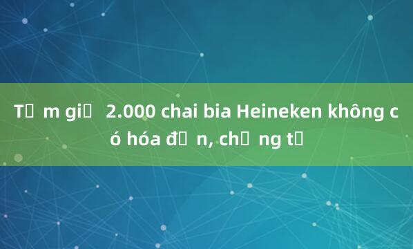 Tạm giữ 2.000 chai bia Heineken không có hóa đơn, chứng từ