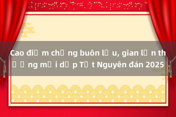 Cao điểm chống buôn lậu, gian lận thương mại dịp Tết Nguyên đán 2025