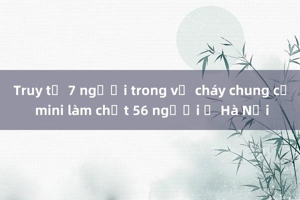 Truy tố 7 người trong vụ cháy chung cư mini làm chết 56 người ở Hà Nội