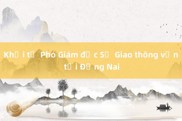 Khởi tố Phó Giám đốc Sở Giao thông vận tải Đồng Nai 