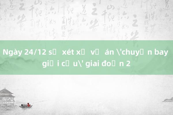 Ngày 24/12 sẽ xét xử vụ án 'chuyến bay giải cứu' giai đoạn 2 