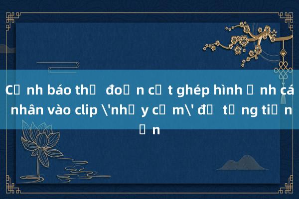 Cảnh báo thủ đoạn cắt ghép hình ảnh cá nhân vào clip 'nhạy cảm' để tống tiền