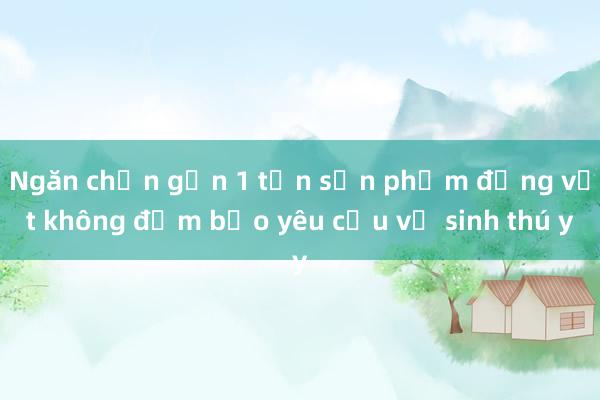 Ngăn chặn gần 1 tấn sản phẩm động vật không đảm bảo yêu cầu vệ sinh thú y