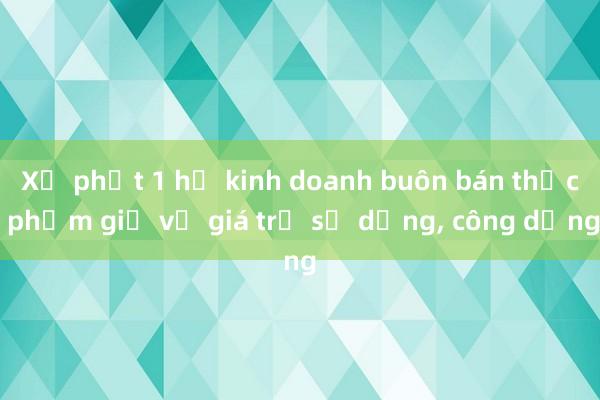 Xử phạt 1 hộ kinh doanh buôn bán thực phẩm giả về giá trị sử dụng, công dụng