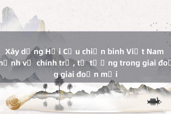 Xây dựng Hội Cựu chiến binh Việt Nam vững mạnh về chính trị， tư tưởng trong giai đoạn mới