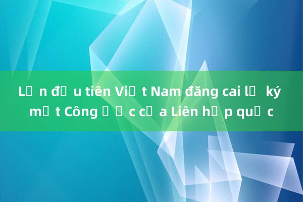 Lần đầu tiên Việt Nam đăng cai lễ ký một Công ước của Liên hợp quốc