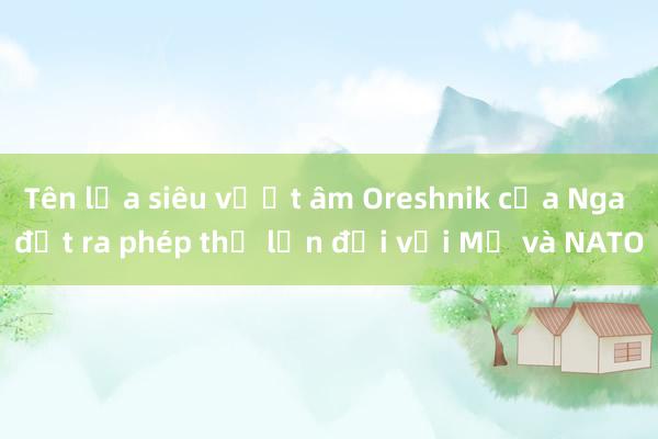 Tên lửa siêu vượt âm Oreshnik của Nga đặt ra phép thử lớn đối với Mỹ và NATO