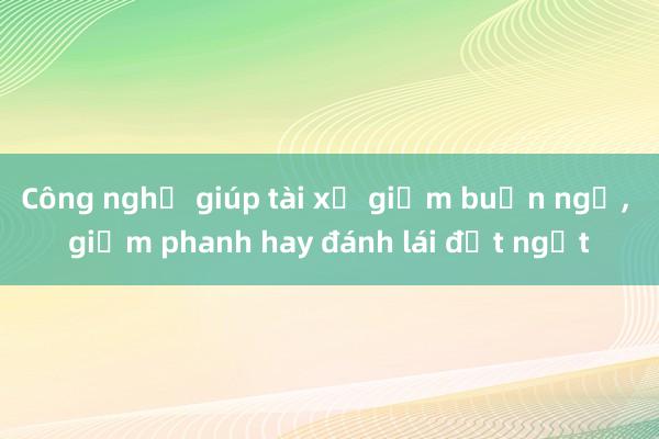 Công nghệ giúp tài xế giảm buồn ngủ, giảm phanh hay đánh lái đột ngột