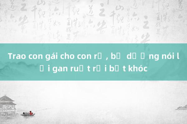 Trao con gái cho con rể, bố dượng nói lời gan ruột rồi bật khóc