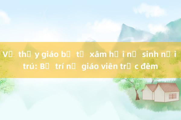 Vụ thầy giáo bị tố xâm hại nữ sinh nội trú: Bố trí nữ giáo viên trực đêm