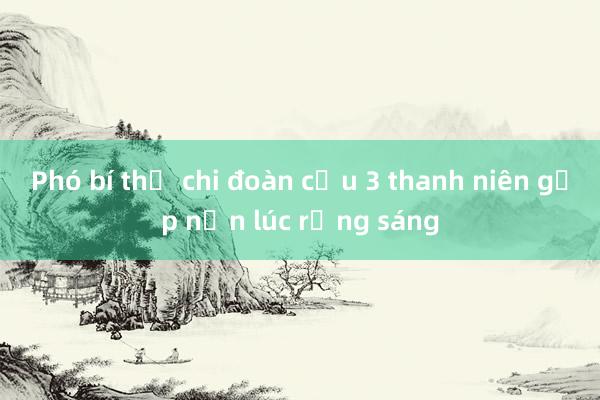 Phó bí thư chi đoàn cứu 3 thanh niên gặp nạn lúc rạng sáng