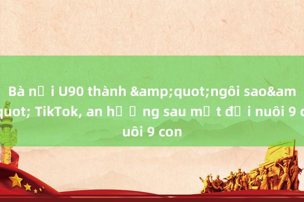 Bà nội U90 thành &quot;ngôi sao&quot; TikTok, an hưởng sau một đời nuôi 9 con