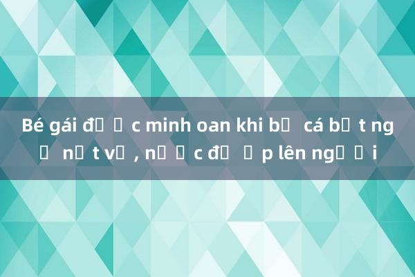 Bé gái được minh oan khi bể cá bất ngờ nứt vỡ, nước đổ ập lên người