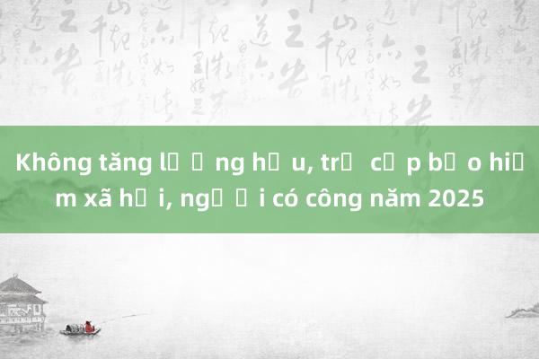 Không tăng lương hưu, trợ cấp bảo hiểm xã hội, người có công năm 2025