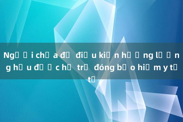 Người chưa đủ điều kiện hưởng lương hưu được hỗ trợ đóng bảo hiểm y tế