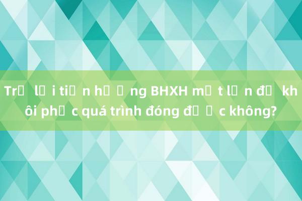 Trả lại tiền hưởng BHXH một lần để khôi phục quá trình đóng được không?