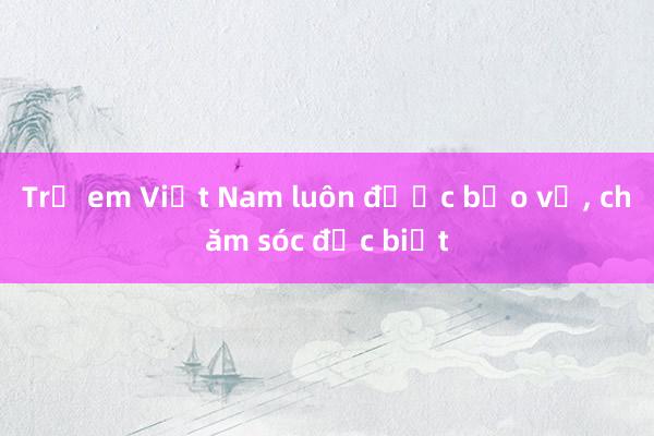 Trẻ em Việt Nam luôn được bảo vệ, chăm sóc đặc biệt