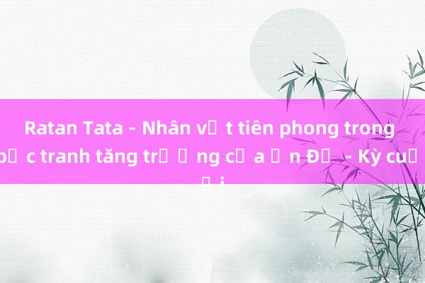 Ratan Tata - Nhân vật tiên phong trong bức tranh tăng trưởng của Ấn Độ - Kỳ cuối