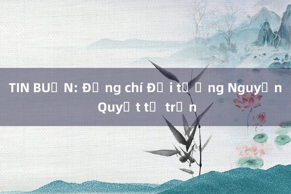 TIN BUỒN: Đồng chí Đại tướng Nguyễn Quyết từ trần