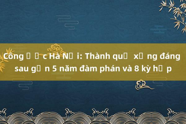 Công ước Hà Nội: Thành quả xứng đáng sau gần 5 năm đàm phán và 8 kỳ họp