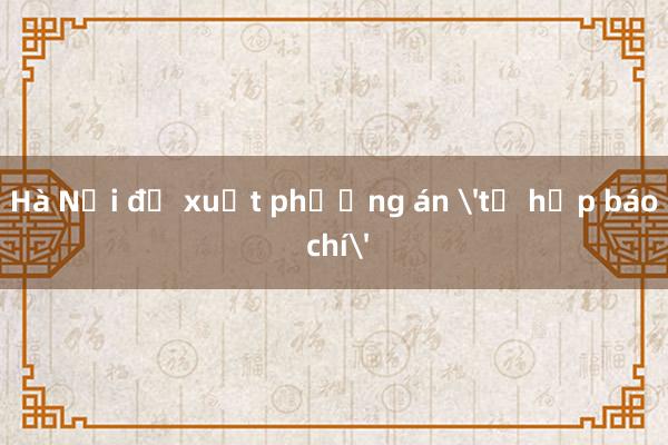 Hà Nội đề xuất phương án 'tổ hợp báo chí'