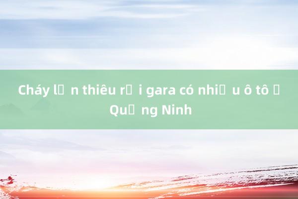 Cháy lớn thiêu rụi gara có nhiều ô tô ở Quảng Ninh