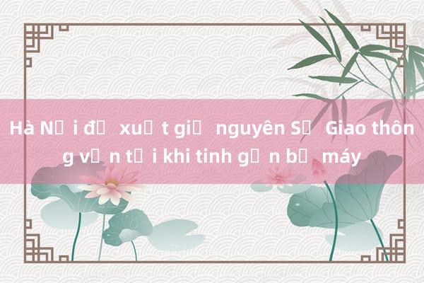 Hà Nội đề xuất giữ nguyên Sở Giao thông vận tải khi tinh gọn bộ máy