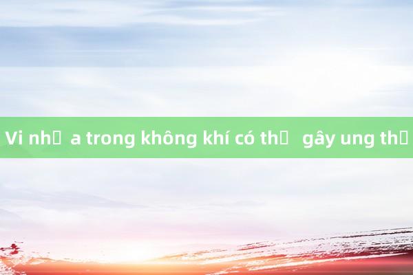 Vi nhựa trong không khí có thể gây ung thư