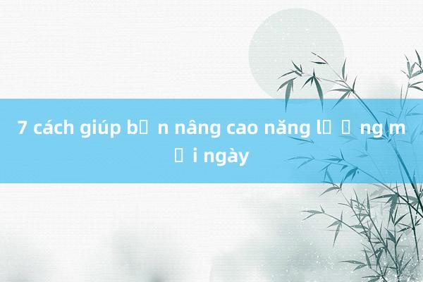 7 cách giúp bạn nâng cao năng lượng mỗi ngày