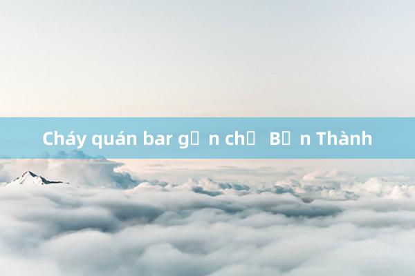 Cháy quán bar gần chợ Bến Thành