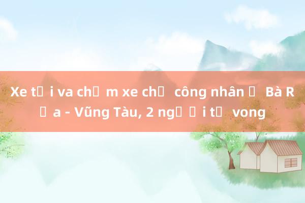 Xe tải va chạm xe chở công nhân ở Bà Rịa - Vũng Tàu, 2 người tử vong