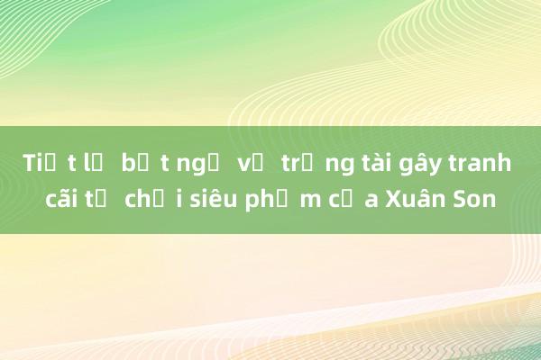 Tiết lộ bất ngờ về trọng tài gây tranh cãi từ chối siêu phẩm của Xuân Son